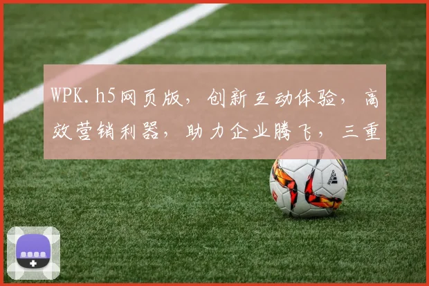WPK.h5网页版，创新互动体验，高效营销利器，助力企业腾飞，三重亮点，不容错过，体验非凡