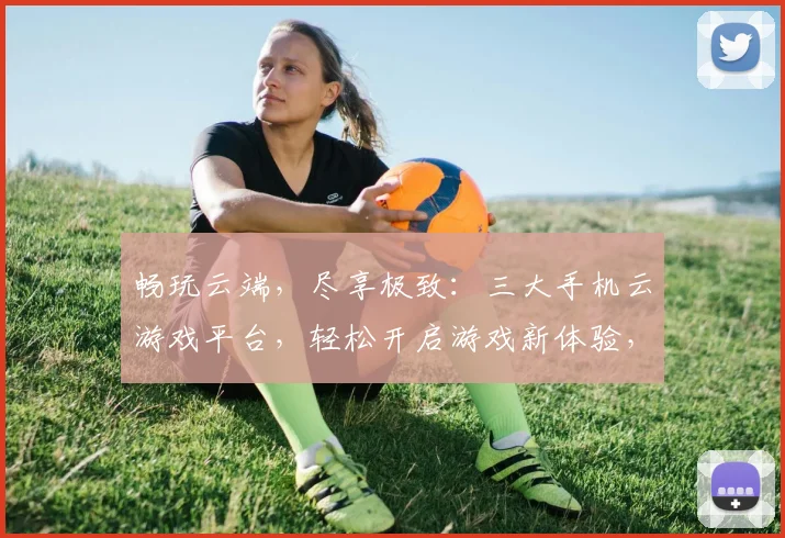 畅玩云端，尽享极致：三大手机云游戏平台，轻松开启游戏新体验，一触即达