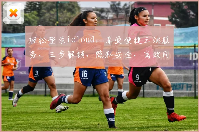 轻松登录icloud，享受便捷云端服务，三步解锁，隐私安全，高效同步，体验无忧
